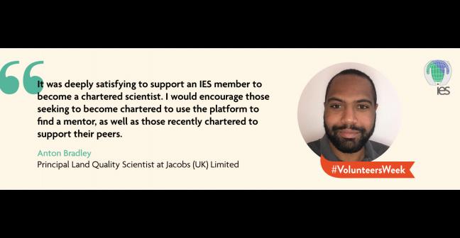 Graphic showing headshot of Anton Bradley alongside text reading "It was deeply satisfying to support an IES member to become a chartered scientist. I would encourage those seeking to become chartered to use the platform to find a mentor, as well as those recently chartered to support their peers.” Anton Bradley. Principle Land Quality Scientist at Jacobs (UK) Limited. Also features banner for #VolunteersWeel ask and the IES logo.